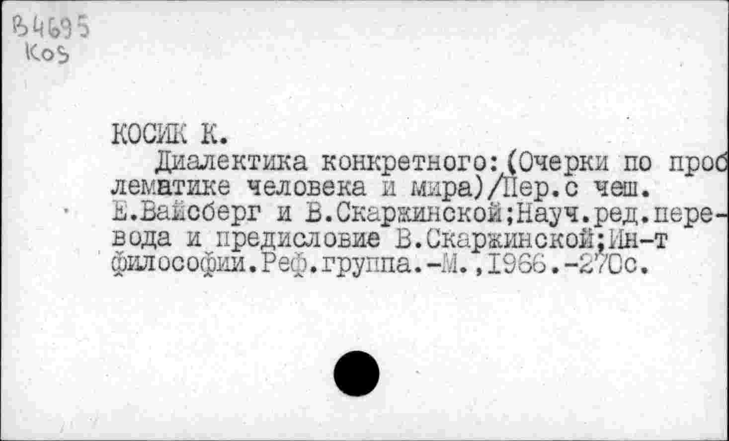 ﻿Ш95
косик к.
Диалектика конкретного:(Очерки по про лематике человека и мира)/Пер.с чеш.
Е.Вайсберг и В.Скаржинской;Науч.ред.пере вода и предисловие В.Скаржинской;Ин-т философии.Реф.группа.-М., 1966.-27Сс.